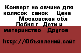 Конверт на овчине для колясок, санок  › Цена ­ 950 - Московская обл., Лобня г. Дети и материнство » Другое   